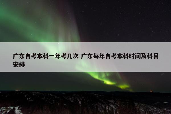 广东自考本科一年考几次 广东每年自考本科时间及科目安排