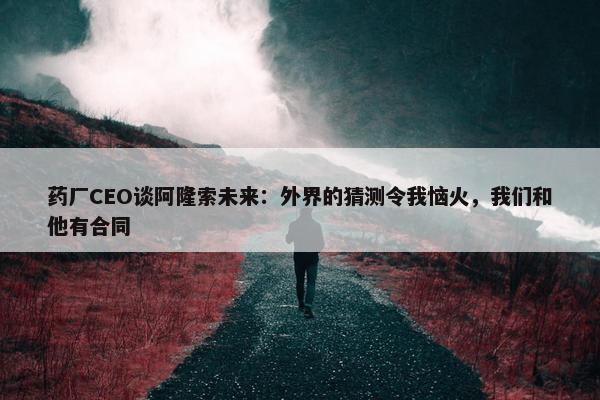 药厂CEO谈阿隆索未来：外界的猜测令我恼火，我们和他有合同