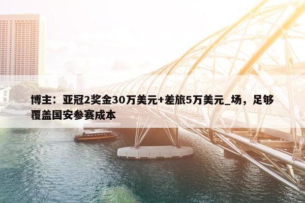 博主：亚冠2奖金30万美元+差旅5万美元_场，足够覆盖国安参赛成本