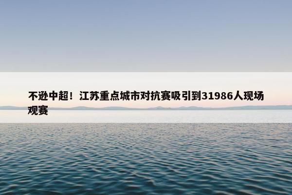 不逊中超！江苏重点城市对抗赛吸引到31986人现场观赛