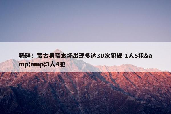 稀碎！蒙古男篮本场出现多达30次犯规 1人5犯&amp;3人4犯