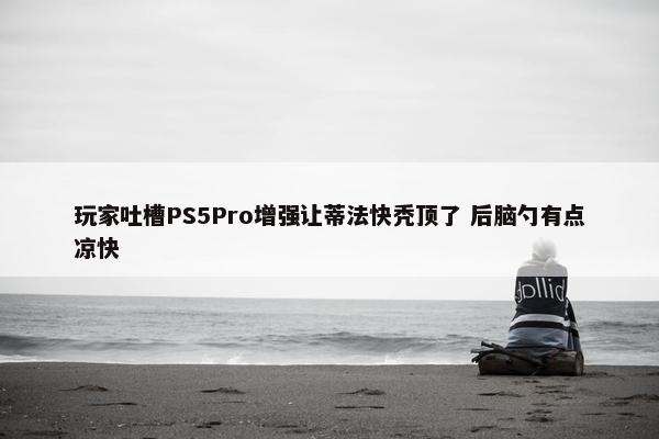 玩家吐槽PS5Pro增强让蒂法快秃顶了 后脑勺有点凉快