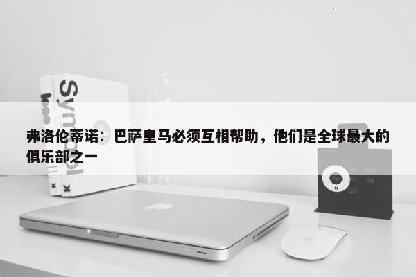 弗洛伦蒂诺：巴萨皇马必须互相帮助，他们是全球最大的俱乐部之一