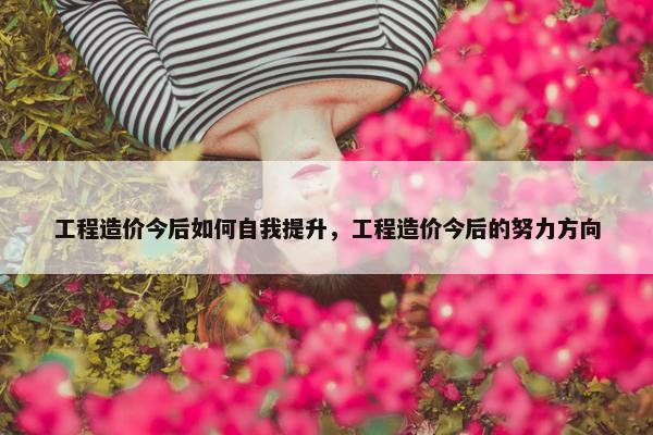 工程造价今后如何自我提升，工程造价今后的努力方向