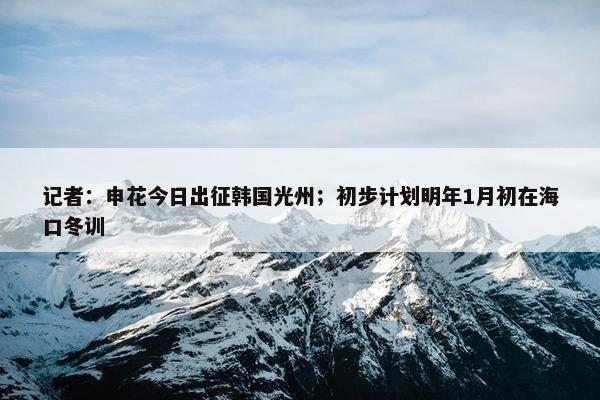 记者：申花今日出征韩国光州；初步计划明年1月初在海口冬训