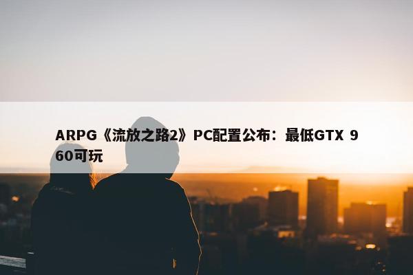 ARPG《流放之路2》PC配置公布：最低GTX 960可玩