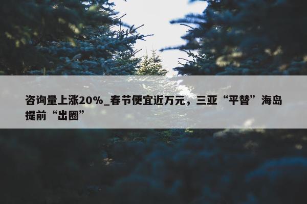 咨询量上涨20%_春节便宜近万元，三亚“平替”海岛提前“出圈”