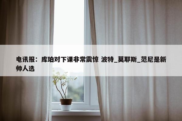 电讯报：库珀对下课非常震惊 波特_莫耶斯_范尼是新帅人选