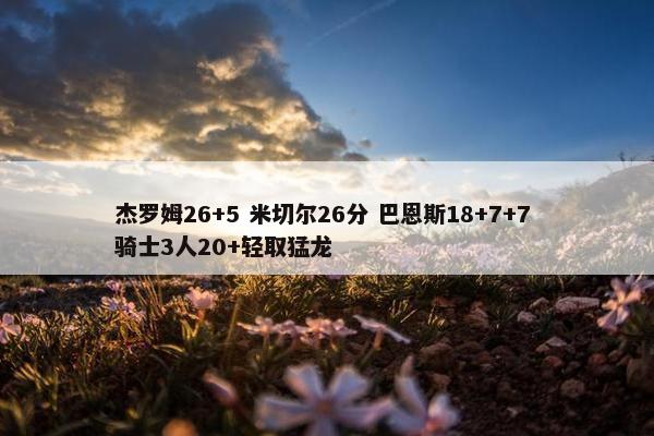 杰罗姆26+5 米切尔26分 巴恩斯18+7+7 骑士3人20+轻取猛龙