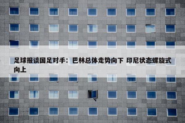 足球报谈国足对手：巴林总体走势向下 印尼状态螺旋式向上