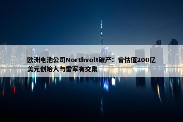 欧洲电池公司Northvolt破产：曾估值200亿美元创始人与雷军有交集