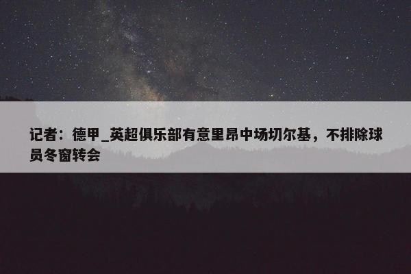 记者：德甲_英超俱乐部有意里昂中场切尔基，不排除球员冬窗转会