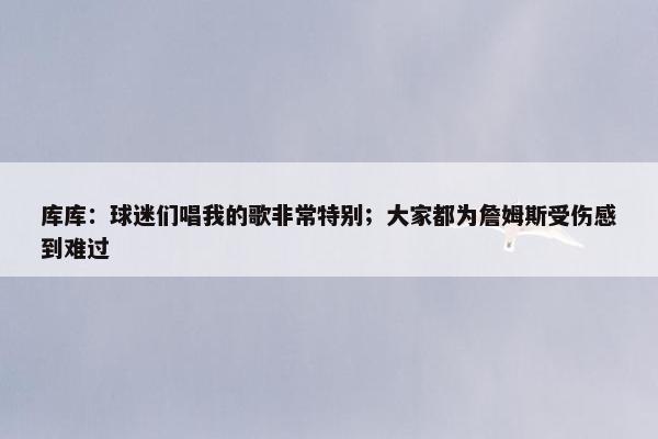 库库：球迷们唱我的歌非常特别；大家都为詹姆斯受伤感到难过