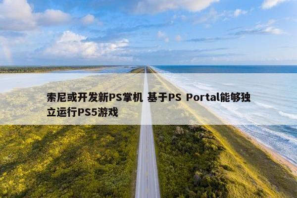 索尼或开发新PS掌机 基于PS Portal能够独立运行PS5游戏