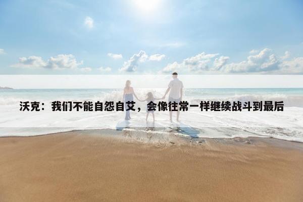 沃克：我们不能自怨自艾，会像往常一样继续战斗到最后