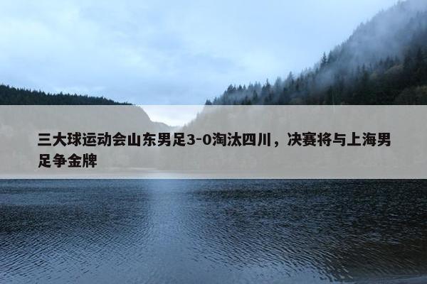 三大球运动会山东男足3-0淘汰四川，决赛将与上海男足争金牌