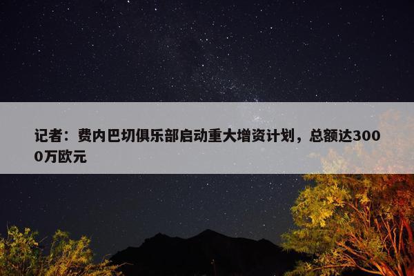 记者：费内巴切俱乐部启动重大增资计划，总额达3000万欧元