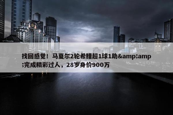 找回感觉！马夏尔2轮希腊超1球1助&amp;完成精彩过人，28岁身价900万