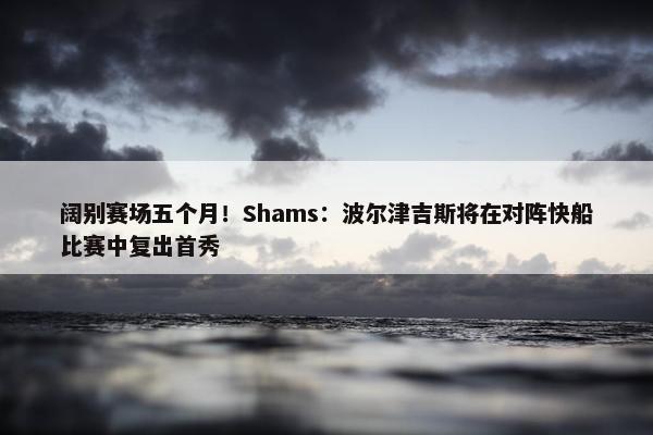 阔别赛场五个月！Shams：波尔津吉斯将在对阵快船比赛中复出首秀