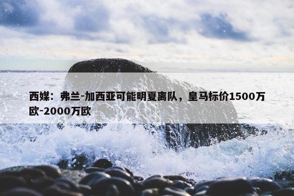 西媒：弗兰-加西亚可能明夏离队，皇马标价1500万欧-2000万欧