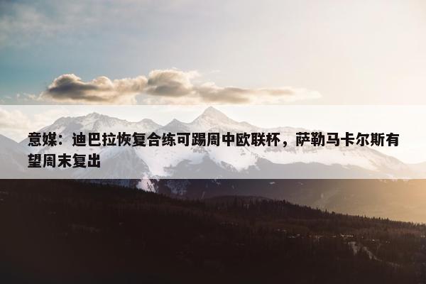 意媒：迪巴拉恢复合练可踢周中欧联杯，萨勒马卡尔斯有望周末复出