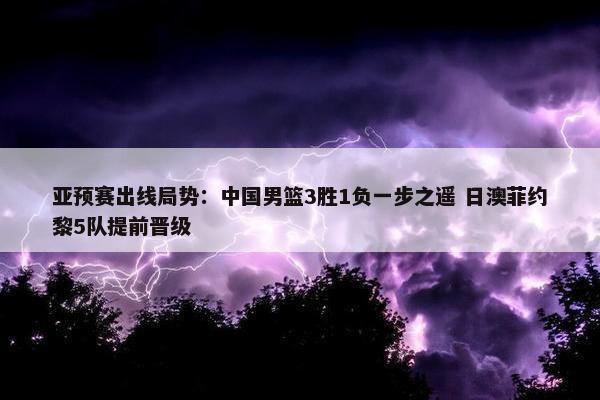 亚预赛出线局势：中国男篮3胜1负一步之遥 日澳菲约黎5队提前晋级