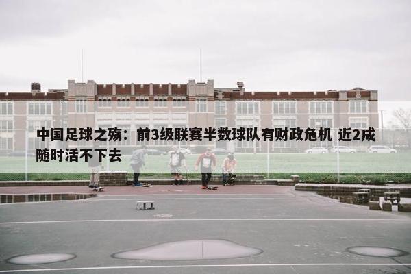 中国足球之殇：前3级联赛半数球队有财政危机 近2成随时活不下去