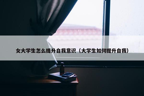 女大学生怎么提升自我意识（大学生如何提升自我）