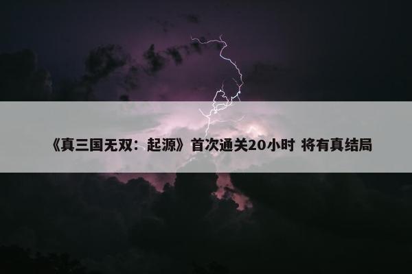 《真三国无双：起源》首次通关20小时 将有真结局