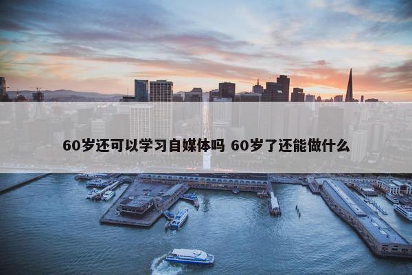 60岁还可以学习自媒体吗 60岁了还能做什么