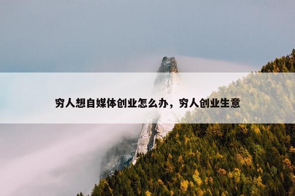 穷人想自媒体创业怎么办，穷人创业生意