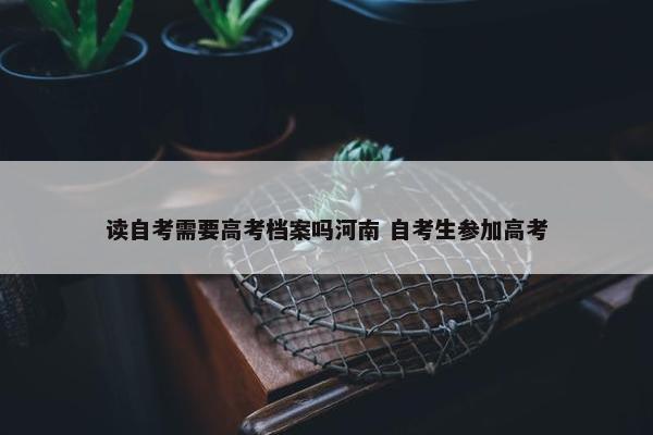 读自考需要高考档案吗河南 自考生参加高考