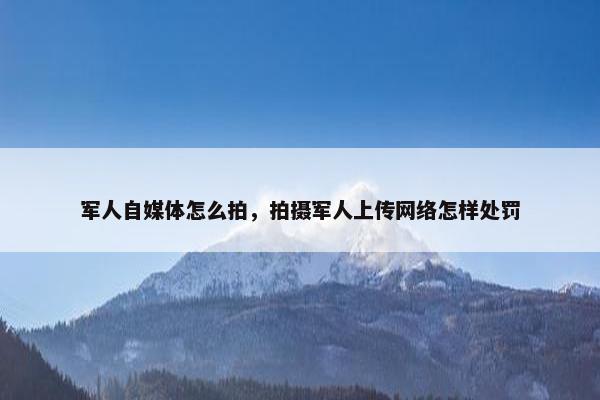 军人自媒体怎么拍，拍摄军人上传网络怎样处罚