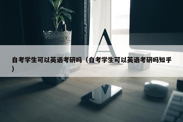 自考学生可以英语考研吗（自考学生可以英语考研吗知乎）