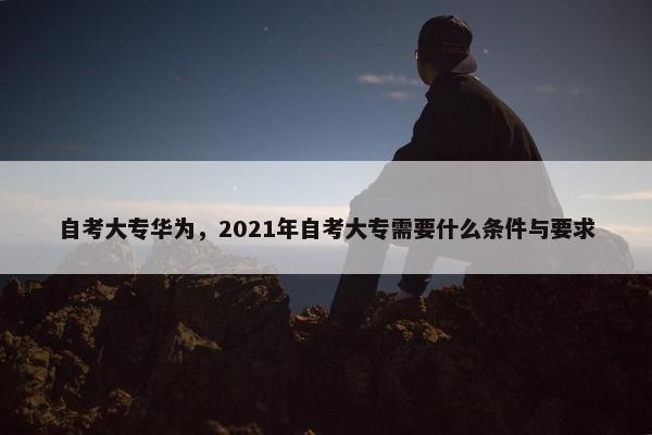 自考大专华为，2021年自考大专需要什么条件与要求