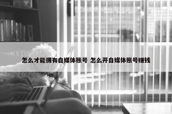 怎么才能拥有自媒体账号 怎么开自媒体账号赚钱