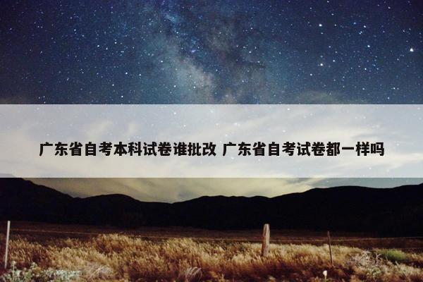 广东省自考本科试卷谁批改 广东省自考试卷都一样吗