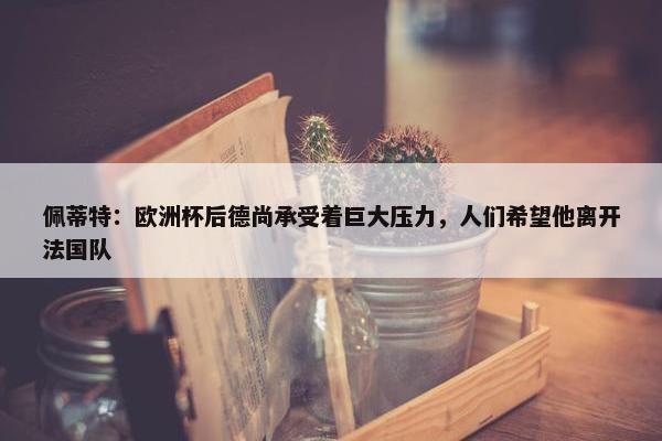 佩蒂特：欧洲杯后德尚承受着巨大压力，人们希望他离开法国队