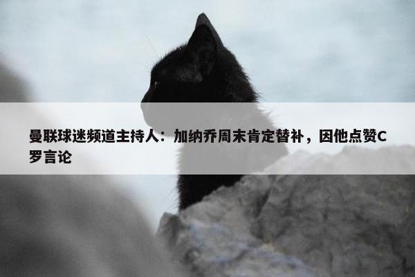 曼联球迷频道主持人：加纳乔周末肯定替补，因他点赞C罗言论