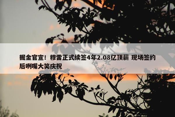 掘金官宣！穆雷正式续签4年2.08亿顶薪 现场签约后咧嘴大笑庆祝