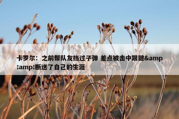 卡罗尔：之前帮队友挡过子弹 差点被击中跟腱&amp;断送了自己的生涯