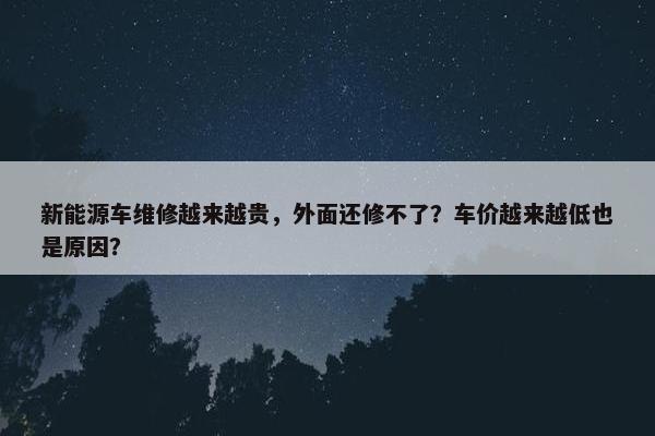 新能源车维修越来越贵，外面还修不了？车价越来越低也是原因？