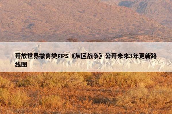 开放世界撤离类FPS《灰区战争》公开未来3年更新路线图