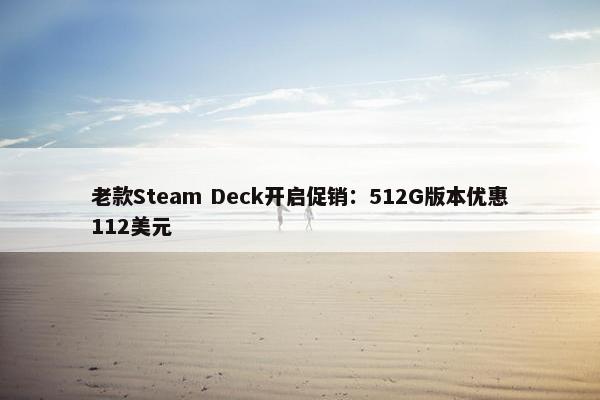 老款Steam Deck开启促销：512G版本优惠112美元