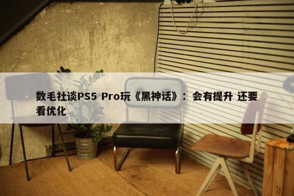 数毛社谈PS5 Pro玩《黑神话》：会有提升 还要看优化