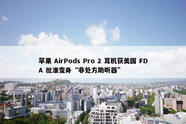 苹果 AirPods Pro 2 耳机获美国 FDA 批准变身“非处方助听器”