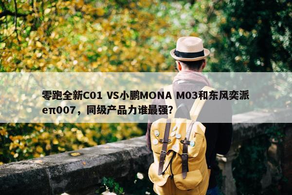 零跑全新C01 VS小鹏MONA M03和东风奕派eπ007，同级产品力谁最强？