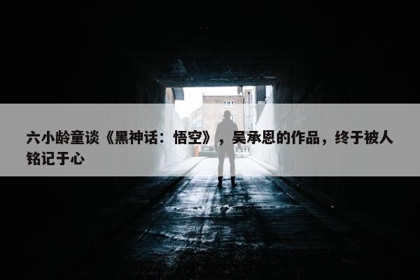 六小龄童谈《黑神话：悟空》，吴承恩的作品，终于被人铭记于心