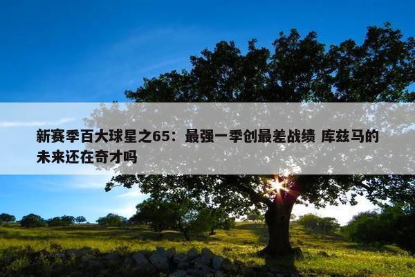 新赛季百大球星之65：最强一季创最差战绩 库兹马的未来还在奇才吗