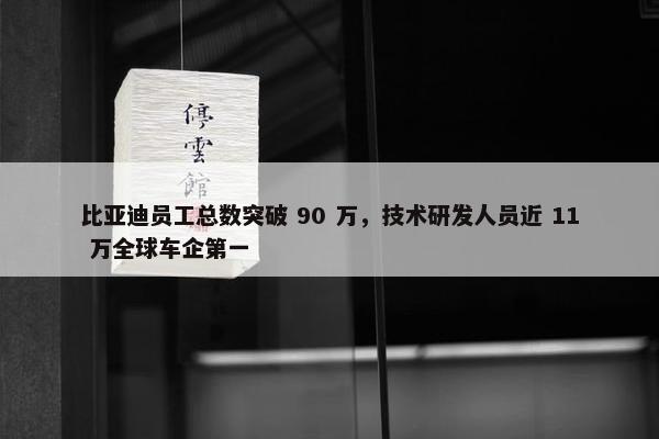 比亚迪员工总数突破 90 万，技术研发人员近 11 万全球车企第一